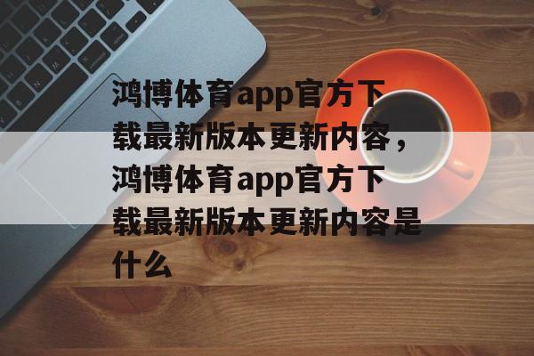 鸿博体育app官方下载最新版本更新内容，鸿博体育app官方下载最新版本更新内容是什么