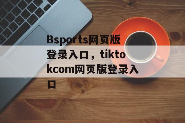 Bsports网页版登录入口，tiktokcom网页版登录入口